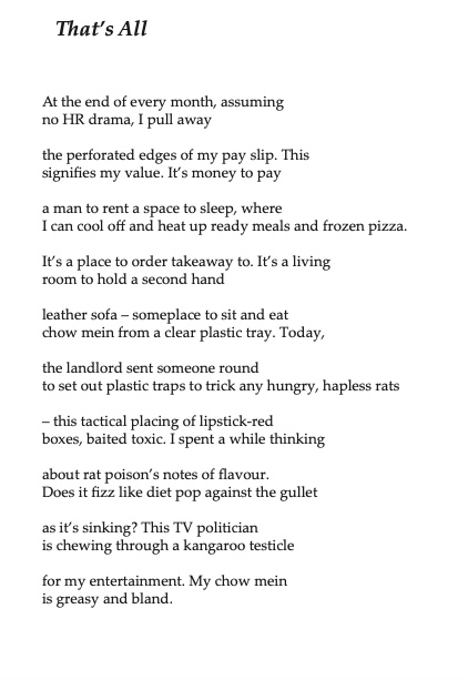 That’s All

At the end of every month, assuming no HR drama, I pull away
the perforated edges of my pay slip. This signifies my value. It’s money to pay
a man to rent a space to sleep, where
I can cool off and heat up ready meals and frozen pizza.
It’s a place to order takeaway to. It’s a living room to hold a second hand
leather sofa – someplace to sit and eat chow mein from a clear plastic tray. Today,
the landlord sent someone round
to set out plastic traps to trick any hungry, hapless rats
– this tactical placing of lipstick-red
boxes, baited toxic. I spent a while thinking
about rat poison’s notes of flavour.
Does it fizz like diet pop against the gullet
as it’s sinking? This TV politician
is chewing through a kangaroo testicle
for my entertainment. My chow mein is greasy and bland.